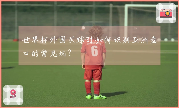 世界杯外围买球时如何识别亚洲盘口的常见坑？