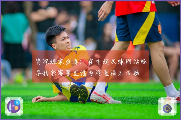资深玩家分享：在中超买球网站畅享精彩赛事直播与海量福利活动