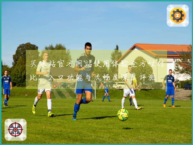 买球站官方网站使用体验全方位对比：入口功能与流畅度深度评测