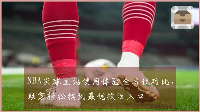 NBA买球主站使用体验全方位对比，助您轻松找到最优投注入口