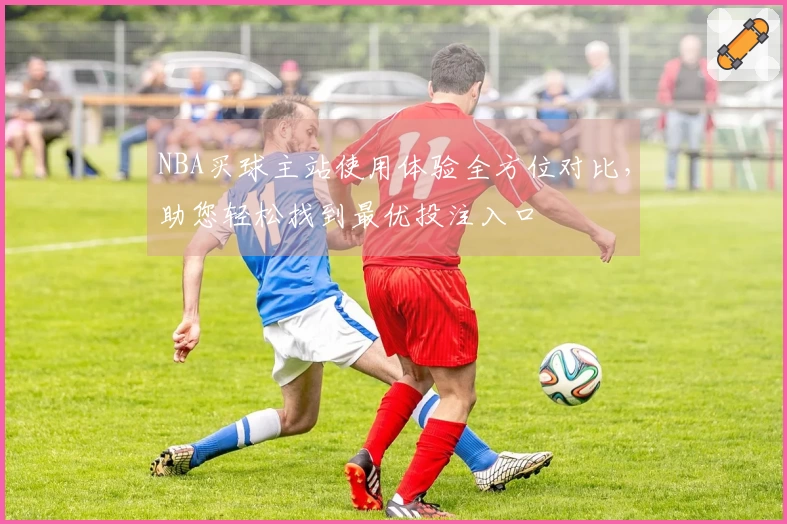 NBA买球主站使用体验全方位对比，助您轻松找到最优投注入口