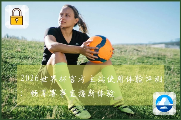 2026世界杯官方主站使用体验评测：畅享赛事直播新体验